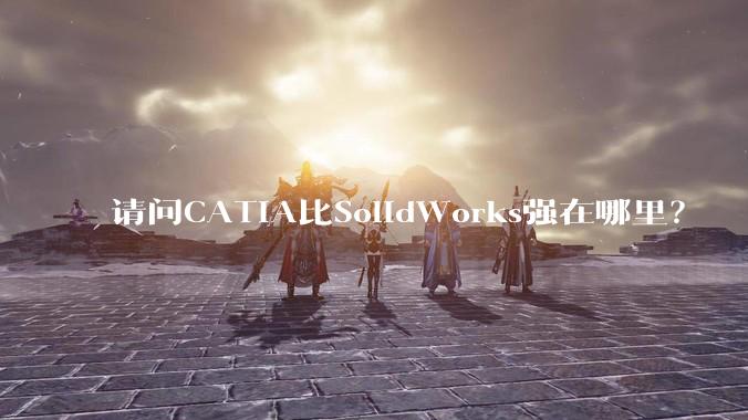 请问CATIA比SolidWorks强在哪里？